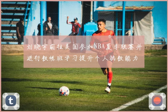刘晓宇前往美国参加NBA夏季联赛并进行教练班学习提升个人执教能力