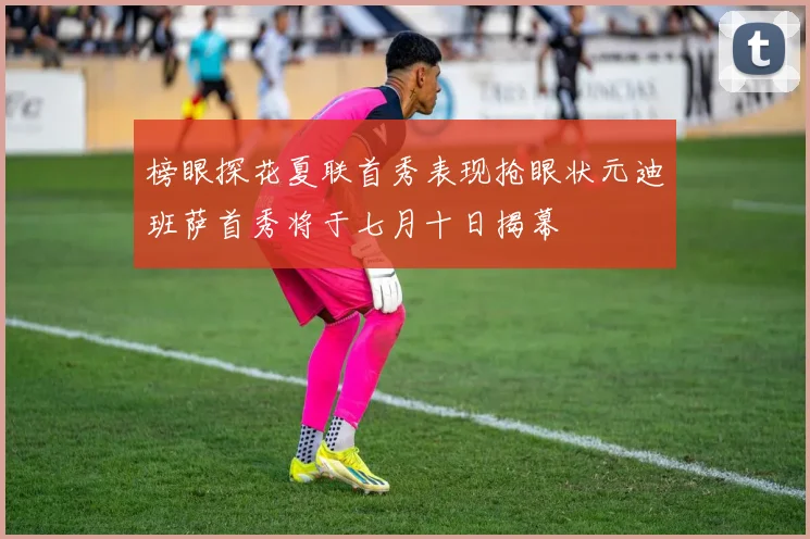 榜眼探花夏联首秀表现抢眼状元迪班萨首秀将于七月十日揭幕