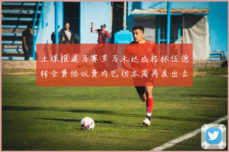 土媒报道马赛罗马未达成格林伍德转会费协议费内巴切本周再度出击