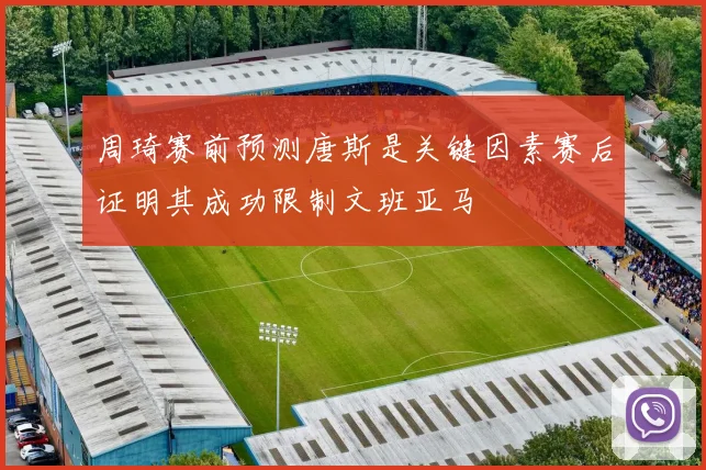 周琦赛前预测唐斯是关键因素赛后证明其成功限制文班亚马