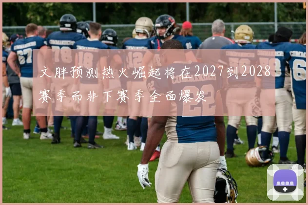 文胖预测热火崛起将在2027到2028赛季而非下赛季全面爆发