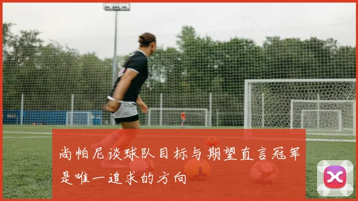 尚帕尼谈球队目标与期望直言冠军是唯一追求的方向