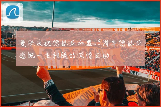 曼联庆祝德赫亚加盟15周年德赫亚感慨一生相随的深情互动