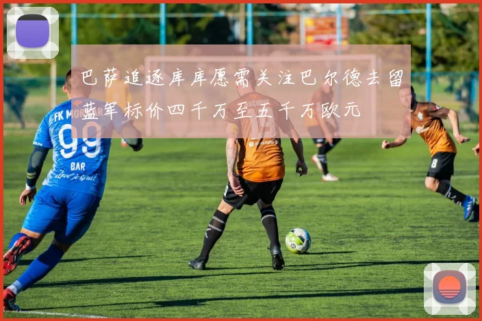 巴萨追逐库库愿需关注巴尔德去留蓝军标价四千万至五千万欧元
