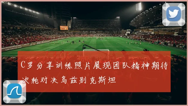 C罗分享训练照片展现团队精神期待次轮对决乌兹别克斯坦