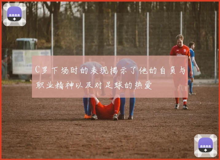 C罗下场时的表现揭示了他的自负与职业精神以及对足球的热爱