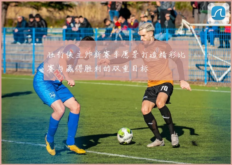 独行侠主帅新赛季愿景打造精彩比赛与赢得胜利的双重目标