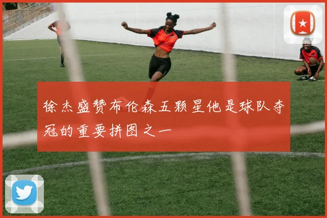 徐杰盛赞布伦森五颗星他是球队夺冠的重要拼图之一