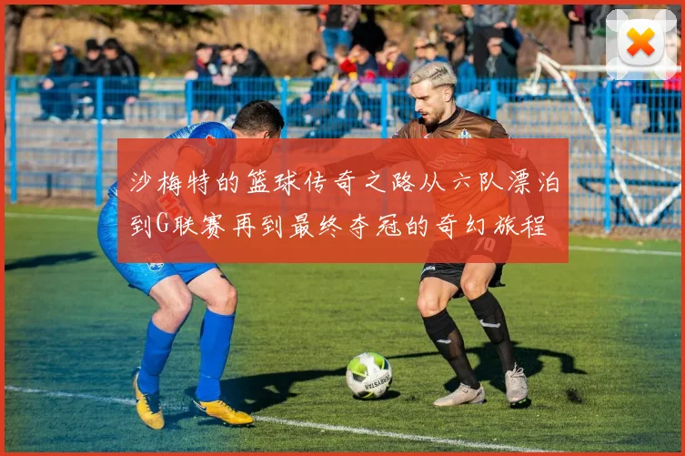 沙梅特的篮球传奇之路从六队漂泊到G联赛再到最终夺冠的奇幻旅程