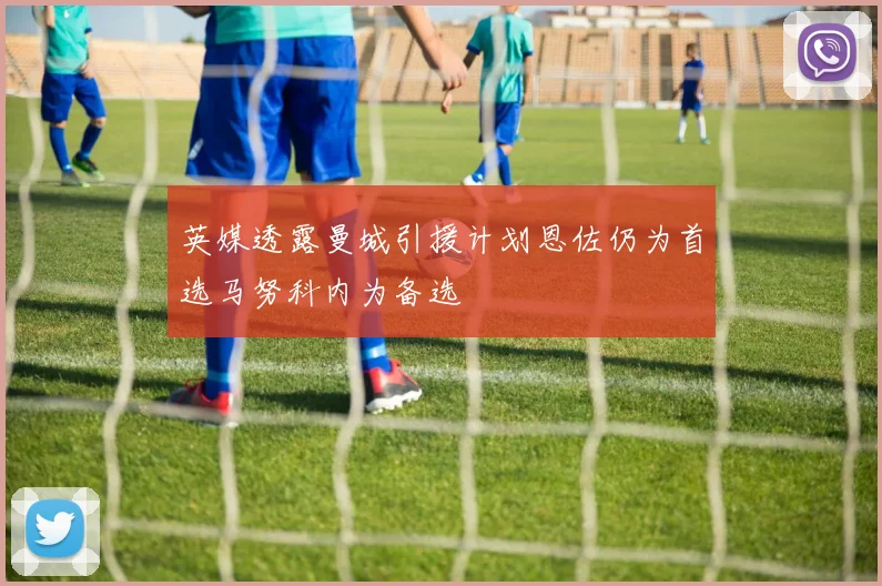 英媒透露曼城引援计划恩佐仍为首选马努科内为备选
