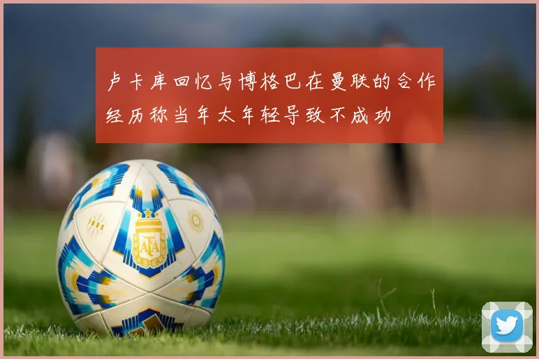 卢卡库回忆与博格巴在曼联的合作经历称当年太年轻导致不成功