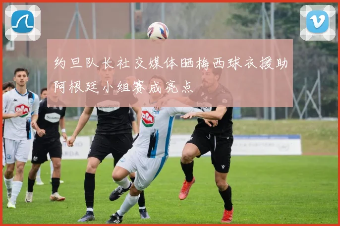 约旦队长社交媒体晒梅西球衣援助阿根廷小组赛成亮点