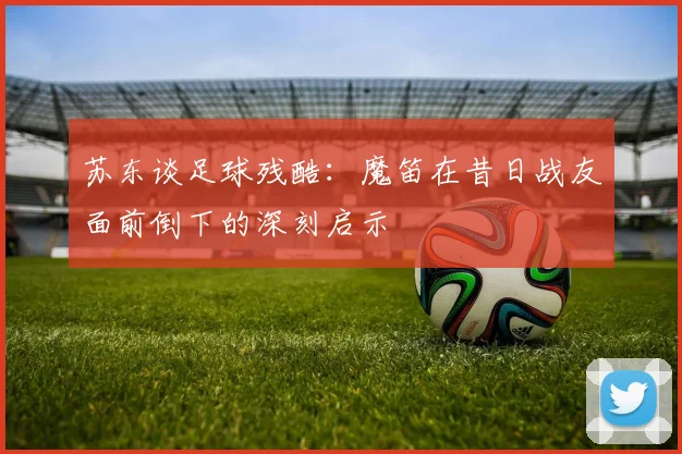 苏东谈足球残酷：魔笛在昔日战友面前倒下的深刻启示