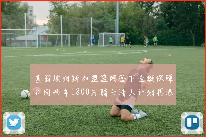 基翁埃利斯加盟篮网签下全额保障合同两年1800万骑士清人计划再添新动态