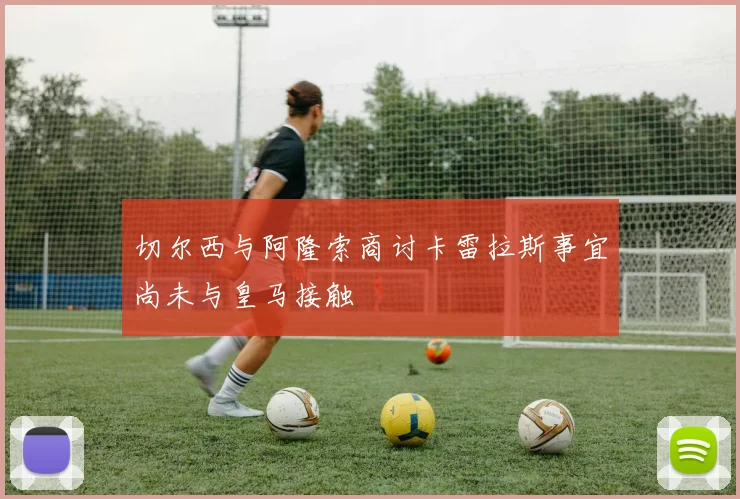切尔西与阿隆索商讨卡雷拉斯事宜尚未与皇马接触