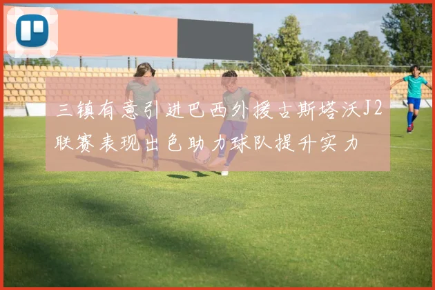 三镇有意引进巴西外援古斯塔沃J2联赛表现出色助力球队提升实力