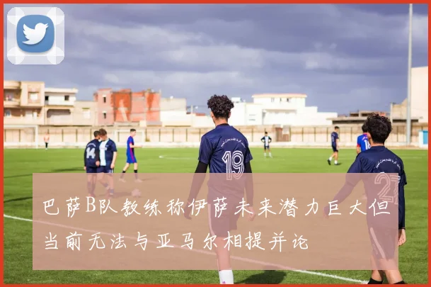 巴萨B队教练称伊萨未来潜力巨大但当前无法与亚马尔相提并论